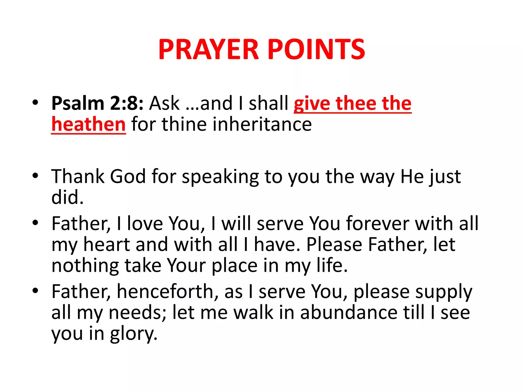 PRAYER POINTS
• Psalm 2:8: Ask …and I shall give thee the
heathen for thine inheritance
• Thank God for speaking to you the way He just
did.
• Father, I love You, I will serve You forever with all
my heart and with all I have. Please Father, let
nothing take Your place in my life.
• Father, henceforth, as I serve You, please supply
all my needs; let me walk in abundance till I see
you in glory.
 