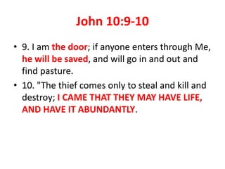 John 10:9-10
• 9. I am the door; if anyone enters through Me,
he will be saved, and will go in and out and
find pasture.
• 10. "The thief comes only to steal and kill and
destroy; I CAME THAT THEY MAY HAVE LIFE,
AND HAVE IT ABUNDANTLY.
 