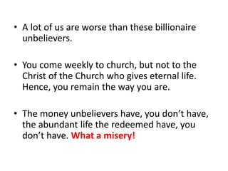 • A lot of us are worse than these billionaire
unbelievers.
• You come weekly to church, but not to the
Christ of the Church who gives eternal life.
Hence, you remain the way you are.
• The money unbelievers have, you don’t have,
the abundant life the redeemed have, you
don’t have. What a misery!
 