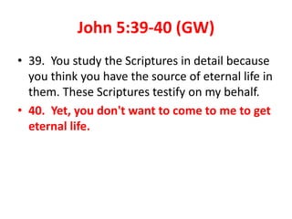 John 5:39-40 (GW)
• 39. You study the Scriptures in detail because
you think you have the source of eternal life in
them. These Scriptures testify on my behalf.
• 40. Yet, you don't want to come to me to get
eternal life.
 