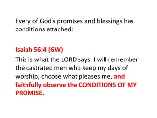 Every of God’s promises and blessings has
conditions attached:
Isaiah 56:4 (GW)
This is what the LORD says: I will remember
the castrated men who keep my days of
worship, choose what pleases me, and
faithfully observe the CONDITIONS OF MY
PROMISE.
 