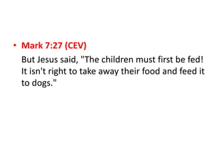 • Mark 7:27 (CEV)
But Jesus said, "The children must first be fed!
It isn't right to take away their food and feed it
to dogs."
 