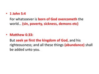 • 1 John 5:4
For whatsoever is born of God overcometh the
world… (sin, poverty, sickness, demons etc)
• Matthew 6:33:
But seek ye first the kingdom of God, and his
righteousness; and all these things (abundance) shall
be added unto you.
 