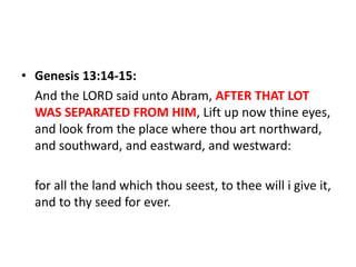 • Genesis 13:14-15:
And the LORD said unto Abram, AFTER THAT LOT
WAS SEPARATED FROM HIM, Lift up now thine eyes,
and look from the place where thou art northward,
and southward, and eastward, and westward:
for all the land which thou seest, to thee will i give it,
and to thy seed for ever.
 