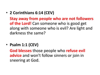 • 2 Corinthians 6:14 (CEV)
Stay away from people who are not followers
of the Lord! Can someone who is good get
along with someone who is evil? Are light and
darkness the same?
• Psalm 1:1 (CEV)
God blesses those people who refuse evil
advice and won't follow sinners or join in
sneering at God.
 