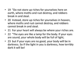 • 19 "Do not store up riches for yourselves here on
earth, where moths and rust destroy, and robbers
break in and steal.
• 20 Instead, store up riches for yourselves in heaven,
where moths and rust cannot destroy, and robbers
cannot break in and steal.
• 21 For your heart will always be where your riches are.
• 22 "The eyes are like a lamp for the body. If your eyes
are sound, your whole body will be full of light;
• 23 but if your eyes are no good, your body will be in
darkness. So if the light in you is darkness, how terribly
dark it will be!
 