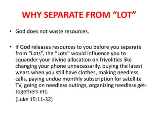 WHY SEPARATE FROM “LOT”
• God does not waste resources.
• If God releases resources to you before you separate
from “Lots”, the “Lots” would influence you to
squander your divine allocation on frivolities like
changing your phone unnecessarily, buying the latest
wears when you still have clothes, making needless
calls, paying undue monthly subscription for satellite
TV, going on needless outings, organizing needless get-
togethers etc.
(Luke 15:11-32)
 