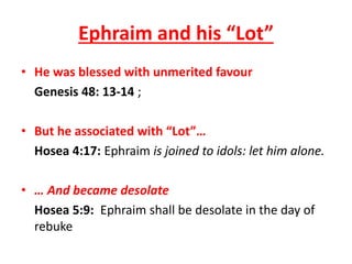 • He was blessed with unmerited favour
Genesis 48: 13-14 ;
• But he associated with “Lot”…
Hosea 4:17: Ephraim is joined to idols: let him alone.
• … And became desolate
Hosea 5:9: Ephraim shall be desolate in the day of
rebuke
Ephraim and his “Lot”
 
