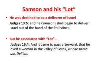 • He was destined to be a deliverer of Israel
Judges 13:5: and he (Samson) shall begin to deliver
Israel out of the hand of the Philistines.
• But he associated with “Lot”…
Judges 16:4: And it came to pass afterward, that he
loved a woman in the valley of Sorek, whose name
was Delilah.
Samson and his “Lot”
 