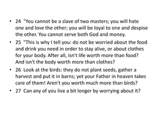 • 24 "You cannot be a slave of two masters; you will hate
one and love the other; you will be loyal to one and despise
the other. You cannot serve both God and money.
• 25 "This is why I tell you: do not be worried about the food
and drink you need in order to stay alive, or about clothes
for your body. After all, isn't life worth more than food?
And isn't the body worth more than clothes?
• 26 Look at the birds: they do not plant seeds, gather a
harvest and put it in barns; yet your Father in heaven takes
care of them! Aren't you worth much more than birds?
• 27 Can any of you live a bit longer by worrying about it?
 