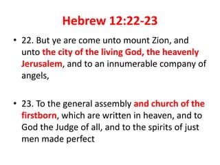 Hebrew 12:22-23
• 22. But ye are come unto mount Zion, and
unto the city of the living God, the heavenly
Jerusalem, and to an innumerable company of
angels,
• 23. To the general assembly and church of the
firstborn, which are written in heaven, and to
God the Judge of all, and to the spirits of just
men made perfect
 