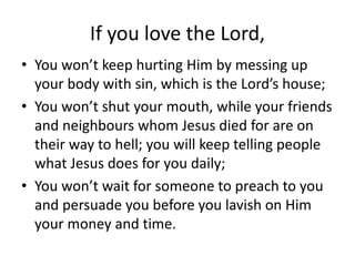 If you love the Lord,
• You won’t keep hurting Him by messing up
your body with sin, which is the Lord’s house;
• You won’t shut your mouth, while your friends
and neighbours whom Jesus died for are on
their way to hell; you will keep telling people
what Jesus does for you daily;
• You won’t wait for someone to preach to you
and persuade you before you lavish on Him
your money and time.
 