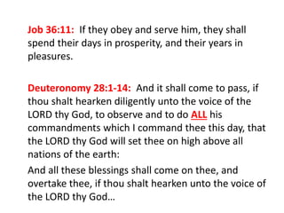 Job 36:11: If they obey and serve him, they shall
spend their days in prosperity, and their years in
pleasures.
Deuteronomy 28:1-14: And it shall come to pass, if
thou shalt hearken diligently unto the voice of the
LORD thy God, to observe and to do ALL his
commandments which I command thee this day, that
the LORD thy God will set thee on high above all
nations of the earth:
And all these blessings shall come on thee, and
overtake thee, if thou shalt hearken unto the voice of
the LORD thy God…
 