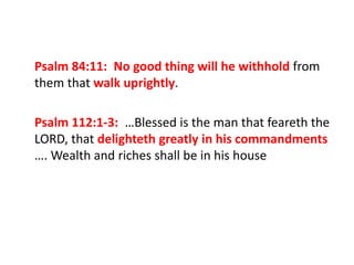 Psalm 84:11: No good thing will he withhold from
them that walk uprightly.
Psalm 112:1-3: …Blessed is the man that feareth the
LORD, that delighteth greatly in his commandments
…. Wealth and riches shall be in his house
 