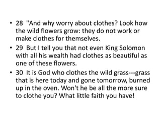 • 28 "And why worry about clothes? Look how
the wild flowers grow: they do not work or
make clothes for themselves.
• 29 But I tell you that not even King Solomon
with all his wealth had clothes as beautiful as
one of these flowers.
• 30 It is God who clothes the wild grass---grass
that is here today and gone tomorrow, burned
up in the oven. Won't he be all the more sure
to clothe you? What little faith you have!
 