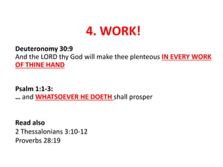 4. WORK!
Deuteronomy 30:9
And the LORD thy God will make thee plenteous IN EVERY WORK
OF THINE HAND
Psalm 1:1-3:
… and WHATSOEVER HE DOETH shall prosper
Read also
2 Thessalonians 3:10-12
Proverbs 28:19
 