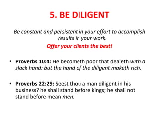 5. BE DILIGENT
Be constant and persistent in your effort to accomplish
results in your work.
Offer your clients the best!
• Proverbs 10:4: He becometh poor that dealeth with a
slack hand: but the hand of the diligent maketh rich.
• Proverbs 22:29: Seest thou a man diligent in his
business? he shall stand before kings; he shall not
stand before mean men.
 