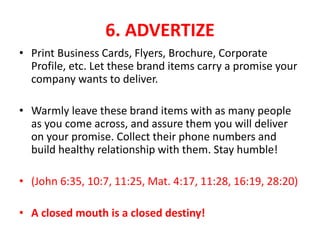 6. ADVERTIZE
• Print Business Cards, Flyers, Brochure, Corporate
Profile, etc. Let these brand items carry a promise your
company wants to deliver.
• Warmly leave these brand items with as many people
as you come across, and assure them you will deliver
on your promise. Collect their phone numbers and
build healthy relationship with them. Stay humble!
• (John 6:35, 10:7, 11:25, Mat. 4:17, 11:28, 16:19, 28:20)
• A closed mouth is a closed destiny!
 