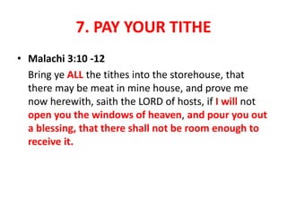 7. PAY YOUR TITHE
• Malachi 3:10 -12
Bring ye ALL the tithes into the storehouse, that
there may be meat in mine house, and prove me
now herewith, saith the LORD of hosts, if I will not
open you the windows of heaven, and pour you out
a blessing, that there shall not be room enough to
receive it.
 
