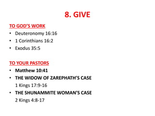 8. GIVE
TO GOD’S WORK
• Deuteronomy 16:16
• 1 Corinthians 16:2
• Exodus 35:5
TO YOUR PASTORS
• Matthew 10:41
• THE WIDOW OF ZAREPHATH’S CASE
1 Kings 17:9-16
• THE SHUNAMMITE WOMAN’S CASE
2 Kings 4:8-17
 