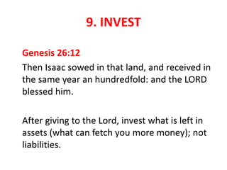 9. INVEST
Genesis 26:12
Then Isaac sowed in that land, and received in
the same year an hundredfold: and the LORD
blessed him.
After giving to the Lord, invest what is left in
assets (what can fetch you more money); not
liabilities.
 