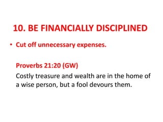 10. BE FINANCIALLY DISCIPLINED
• Cut off unnecessary expenses.
Proverbs 21:20 (GW)
Costly treasure and wealth are in the home of
a wise person, but a fool devours them.
 