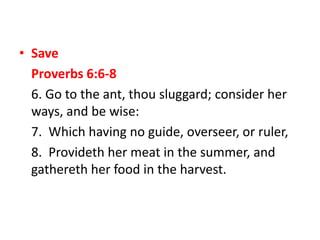 • Save
Proverbs 6:6-8
6. Go to the ant, thou sluggard; consider her
ways, and be wise:
7. Which having no guide, overseer, or ruler,
8. Provideth her meat in the summer, and
gathereth her food in the harvest.
 