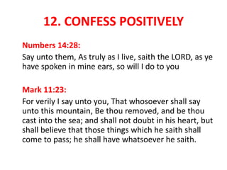 12. CONFESS POSITIVELY
Numbers 14:28:
Say unto them, As truly as I live, saith the LORD, as ye
have spoken in mine ears, so will I do to you
Mark 11:23:
For verily I say unto you, That whosoever shall say
unto this mountain, Be thou removed, and be thou
cast into the sea; and shall not doubt in his heart, but
shall believe that those things which he saith shall
come to pass; he shall have whatsoever he saith.
 