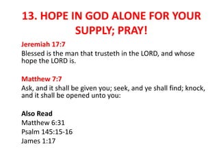 13. HOPE IN GOD ALONE FOR YOUR
SUPPLY; PRAY!
Jeremiah 17:7
Blessed is the man that trusteth in the LORD, and whose
hope the LORD is.
Matthew 7:7
Ask, and it shall be given you; seek, and ye shall find; knock,
and it shall be opened unto you:
Also Read
Matthew 6:31
Psalm 145:15-16
James 1:17
 