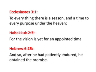 Ecclesiastes 3:1:
To every thing there is a season, and a time to
every purpose under the heaven:
Habakkuk 2:3:
For the vision is yet for an appointed time
Hebrew 6:15:
And so, after he had patiently endured, he
obtained the promise.
 