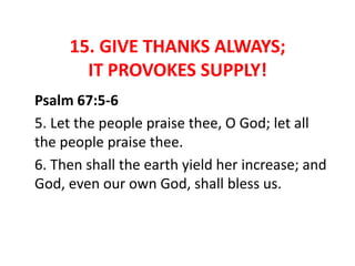 15. GIVE THANKS ALWAYS;
IT PROVOKES SUPPLY!
Psalm 67:5-6
5. Let the people praise thee, O God; let all
the people praise thee.
6. Then shall the earth yield her increase; and
God, even our own God, shall bless us.
 