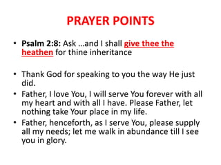 PRAYER POINTS
• Psalm 2:8: Ask …and I shall give thee the
heathen for thine inheritance
• Thank God for speaking to you the way He just
did.
• Father, I love You, I will serve You forever with all
my heart and with all I have. Please Father, let
nothing take Your place in my life.
• Father, henceforth, as I serve You, please supply
all my needs; let me walk in abundance till I see
you in glory.
 