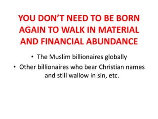 YOU DON’T NEED TO BE BORN
AGAIN TO WALK IN MATERIAL
AND FINANCIAL ABUNDANCE
• The Muslim billionaires globally
• Other billionaires who bear Christian names
and still wallow in sin, etc.
 