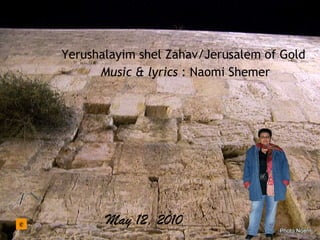 May 12, 2010 Yerushalayim shel Zahav/Jerusalem of Gold Music & lyrics : Naomi Shemer