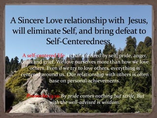 A self-centered life is characterized by self, pride, anger,
crisis and grief. We love ourselves more than how we love
     others. Even if we try to love others, everything is
centered around us. Our relationship with others is often
              base on personal achievements.

  Proverbs 13:10 By pride comes nothing but strife, But
           with the well-advised is wisdom.
 