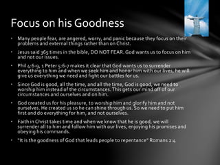Focus on his Goodness 
• Many people fear, are angered, worry, and panic because they focus on their 
problems and external things rather than on Christ. 
• Jesus said 365 times in the bible, DO NOT FEAR. God wants us to focus on him 
and not our issues. 
• Phil 4:6-9, 1 Peter 5:6-7 makes it clear that God wants us to surrender 
everything to him and when we seek him and honor him with our lives, he will 
give us everything we need and fight our battles for us. 
• Since God is good, all the time, and all the time, God is good, we need to 
worship him instead of the circumstances. This gets our mind off of our 
circumstances and ourselves and on him. 
• God created us for his pleasure, to worship him and glorify him and not 
ourselves. He created us so he can shine through us. So we need to put him 
first and do everything for him, and not ourselves. 
• Faith in Christ takes time and when we know that he is good, we will 
surrender all to him and follow him with our lives, enjoying his promises and 
obeying his commands. 
• “It is the goodness of God that leads people to repentance” Romans 2:4 
 