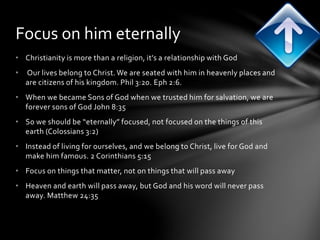 Focus on him eternally 
• Christianity is more than a religion, it’s a relationship with God 
• Our lives belong to Christ. We are seated with him in heavenly places and 
are citizens of his kingdom. Phil 3:20. Eph 2:6. 
• When we became Sons of God when we trusted him for salvation, we are 
forever sons of God John 8:35 
• So we should be “eternally” focused, not focused on the things of this 
earth (Colossians 3:2) 
• Instead of living for ourselves, and we belong to Christ, live for God and 
make him famous. 2 Corinthians 5:15 
• Focus on things that matter, not on things that will pass away 
• Heaven and earth will pass away, but God and his word will never pass 
away. Matthew 24:35 
 