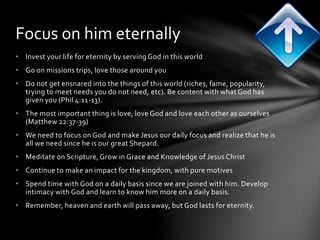 Focus on him eternally 
• Invest your life for eternity by serving God in this world 
• Go on missions trips, love those around you 
• Do not get ensnared into the things of this world (riches, fame, popularity, 
trying to meet needs you do not need, etc). Be content with what God has 
given you (Phil 4:11-13). 
• The most important thing is love, love God and love each other as ourselves 
(Matthew 22:37-39) 
• We need to focus on God and make Jesus our daily focus and realize that he is 
all we need since he is our great Shepard. 
• Meditate on Scripture, Grow in Grace and Knowledge of Jesus Christ 
• Continue to make an impact for the kingdom, with pure motives 
• Spend time with God on a daily basis since we are joined with him. Develop 
intimacy with God and learn to know him more on a daily basis. 
• Remember, heaven and earth will pass away, but God lasts for eternity. 
 