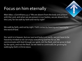 Focus on him eternally 
Main Idea: 2 Corinthians 5:5-7 “We are absent from the body and present 
with the Lord, and when we are present in our bodies, we are absent from 
the Lord, for we walk by faith and not by sight” 
We walk by faith, and not by sight. Faith comes by hearing and hearing by 
the word of God. 
Our spirit is in heaven, but our soul and body is on earth, we just have to be 
heavenly minded so we can enjoy everything God has for us. We 
communicate with God through our spirit, not the flesh, and we grow in God 
by the spirit, and not the flesh. So we need to continually be growing by 
walking by faith in Christ Jesus. 
 