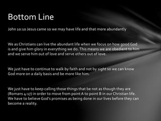 Bottom Line 
John 10:10 Jesus came so we may have life and that more abundantly 
We as Christians can live the abundant life when we focus on how good God 
is and give him glory in everything we do. This means we are obedient to him 
and we serve him out of love and serve others out of love. 
We just have to continue to walk by faith and not by sight so we can know 
God more on a daily basis and be more like him. 
We just have to keep calling those things that be not as though they are 
(Romans 4:17) in order to move from point A to point B in our Christian life. 
We have to believe God’s promises as being done in our lives before they can 
become a reality. 
 