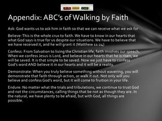 Appendix: ABC’s of Walking by Faith 
Ask: God wants us to ask him in faith so that we can receive what we ask for 
Believe: This is the whole crux to faith. We have to know in our hearts that 
what God says is true for us despite our situations. We have to believe that 
we have received it, and he will grant it (Matthew 11:24) 
Confess: From Salvation to living the Christian life, faith involves our speech. 
When we confess Jesus is Lord, and believe in our hearts that he is risen, we 
will be saved. It is that simple to be saved. Now we just have to confess 
God’s word AND believe it in our hearts and it will be a reality. 
Demonstrate: When you truly believe something without wavering, you will 
demonstrate that faith through action, or walk it out. Not only will you 
believe and confess God’s word, but it will come to fruition in your life. 
Endure: No matter what the trials and tribulations, we continue to trust God 
and not the circumstances, calling things that be not as though they are. In 
the natural, we have plenty to be afraid, but with God, all things are 
possible. 
 