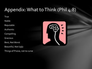 Appendix: What to Think (Phil 4:8) 
True 
Noble 
Reputable 
Authentic 
Compelling 
Gracious 
Best, Not Worst 
Beautiful, Not Ugly 
Things of Praise, not to curse 
 