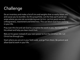Challenge 
Do an inventory and make a list of sins and weights that so easily beset you 
and cause you to stumble. Do this prayerfully. Let the holy spirit point out 
areas where you are not surrendering over to him. Let him point out any 
unforgiveness, resentment and bitterness. This can block God from working 
in your life. 
Pray over this list and ask God to complete the work in you. Ask God to take 
the wheel and help you bear much fruit. 
Rely on his grace instead of your own power to live the Christian life. Let 
Christ live through you. 
Start where you are at in your faith walk, and go from there. Be patient and 
allow God to work in your life. 
