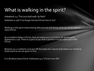 What is walking in the spirit? 
Habakkuk 2:4 “The Just shall walk by faith” 
Galatians 2:20b “I no longer live but Christ lives in me” 
Walking in the spirit means being who you are and doing what you do by faith in 
Jesus Christ. 
As a newborn babe in Christ, God recreated you in Christ to do good works 
(Ephesians 2:10). There is a part of you that is perfect in God’s eyes and is like 
Christ. 
Romans 12:1-2 exhorts us to put off the body (sin nature) and renew our minds to 
Gods word so we can grow in him. 
It is all about Jesus Christ. Colossians 3:4 “Christ is our life” 
 