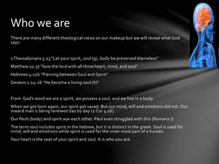 Who we are 
There are many different theological views on our makeup but we will reveal what God 
says: 
1 Thessalonians 5:23 “Let your spirit, soul (g), body be preserved blameless” 
Matthew 22:37 “love the lord with all thine heart, mind, and soul” 
Hebrews 4:12b “Piercing between Soul and Spirit” 
Genesis 1:24-26 “He became a living soul (h)” 
From God’s word we are a spirit, we possess a soul, and we live in a body. 
When we got born again, our spirit got saved. But our mind, will and emotions did not. Our 
inward man is being renewed day by day (2 Cor 4:16) 
Our flesh (body) and spirit war each other. Paul even struggled with this (Romans 7) 
The term soul includes spirit in the hebrew, but it is distinct in the greek. Soul is used for 
mind, will and emotions while spirit is used for the inner most part of a human. 
Your heart is the seat of your spirit and soul. It is who you are. 
 