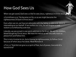 How God Sees Us 
When we got saved, God sees us like he sees Jesus, righteous in Christ Jesus. 
2 Corinthians 5:21 “He became sin for us so we might become the 
righteousness of God in Christ Jesus” 
Even when we sin, we have an advocate with the father (1 John 2:1). Jesus is 
interceding on our behalf. If we confess our sins, he will forgive us and 
restore us to fellowship with him. 
Literally, we are joined in one spirit with him (1 Cor 6:17). We are his children, 
blood bought by Christ Jesus. We have his nature so we naturally want to 
please him and follow him. 
This is not a license to sin, but a license to righteousness, to follow Christ 
because of what Jesus has done. Read Romans 6 
2 Tim 1:7 “God did not give us a spirit of fear, but of power, love and of a 
sound mind” 
 