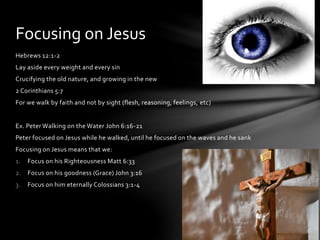 Focusing on Jesus 
Hebrews 12:1-2 
Lay aside every weight and every sin 
Crucifying the old nature, and growing in the new 
2 Corinthians 5:7 
For we walk by faith and not by sight (flesh, reasoning, feelings, etc) 
Ex. Peter Walking on the Water John 6:16-21 
Peter focused on Jesus while he walked, until he focused on the waves and he sank 
Focusing on Jesus means that we: 
1. Focus on his Righteousness Matt 6:33 
2. Focus on his goodness (Grace) John 3:16 
3. Focus on him eternally Colossians 3:1-4 
 