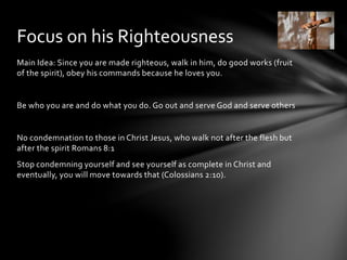 Focus on his Righteousness 
Main Idea: Since you are made righteous, walk in him, do good works (fruit 
of the spirit), obey his commands because he loves you. 
Be who you are and do what you do. Go out and serve God and serve others 
No condemnation to those in Christ Jesus, who walk not after the flesh but 
after the spirit Romans 8:1 
Stop condemning yourself and see yourself as complete in Christ and 
eventually, you will move towards that (Colossians 2:10). 
 