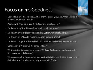 Focus on his Goodness 
• God is love and he is good. All his promises are yes, and Amen (so be it, it 
is done) 2 Corinthians 1:20 
• Psalms 136 “For he is good, his love endures forever” 
• Ex. Psalms 23 “Lord is our Shepard, I shall not want” 
• Ex. Psalm 27 “Lord is my light and salvation, whom shall I fear” 
• Ex. Psalm 5:12 “Lord’s favor surrounds me as a shield” 
• Ex. Psalm 18:30 “Lord is a shield and buckler to those who trust in him” 
• Galatians 5:6 “Faith works through love” 
• We trust God because he loves us. We love God and others because he 
first loved us (1 John 4:19) 
• We can trust God because he has, and will do his word. We can name and 
claim his promises because they are ours in Christ. 
 