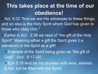 This takes place at the time of our
obedience!
▪ Act. 5:32 "And we are His witnesses to these things,
and so also is the Holy Spirit whom God has given to
those who obey Him."
▪ Earlier in Act. 2:38 we read of “the gift of the Holy
Spirit!” Meaning either a gift the Spirit gives (i.e
salvation) or the Spirit as a gift!
▸Example of the Spirit being given as “the gift of
God!” (Act. 8:17-20)
▸Eph 5:18 And be not drunken with wine, wherein
is riot, but be filled with the Spirit;
 